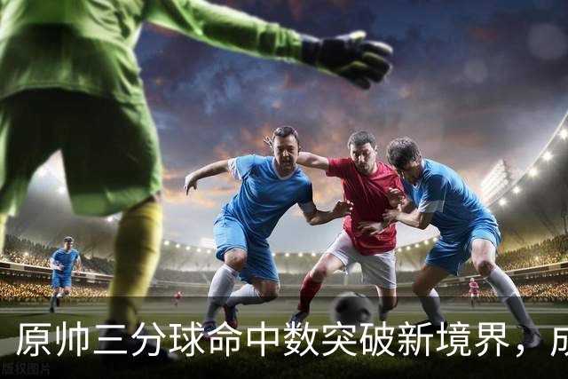 原帅三分球命中数突破新境界，成CBA历史第六位